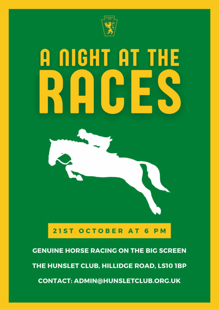 Poster - A night at the races, with the silhouette of a jockey riding a horse in the middle. 

Text underneath the image reads - 21st October at 6 PM - Genuine horse racing on the big screen. 

The Hunslet Club, Hillidge Road, LS10 1BP 

Contact: admin@hunsletclub.org.uk